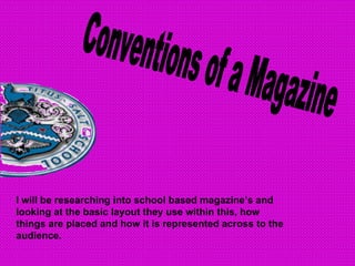 Conventions of a Magazine I will be researching into school based magazine’s and looking at the basic layout they use within this, how things are placed and how it is represented across to the audience. 