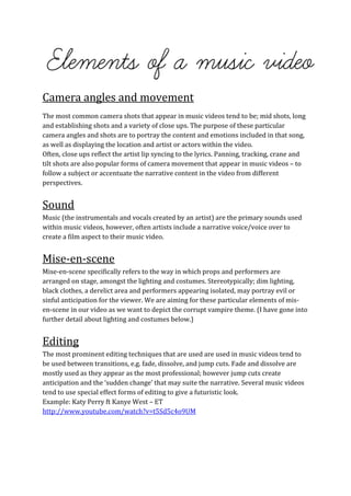 Camera angles and movement
The most common camera shots that appear in music videos tend to be; mid shots, long
and establishing shots and a variety of close ups. The purpose of these particular
camera angles and shots are to portray the content and emotions included in that song,
as well as displaying the location and artist or actors within the video.
Often, close ups reflect the artist lip syncing to the lyrics. Panning, tracking, crane and
tilt shots are also popular forms of camera movement that appear in music videos – to
follow a subject or accentuate the narrative content in the video from different
perspectives.


Sound
Music (the instrumentals and vocals created by an artist) are the primary sounds used
within music videos, however, often artists include a narrative voice/voice over to
create a film aspect to their music video.


Mise-en-scene
Mise-en-scene specifically refers to the way in which props and performers are
arranged on stage, amongst the lighting and costumes. Stereotypically; dim lighting,
black clothes, a derelict area and performers appearing isolated, may portray evil or
sinful anticipation for the viewer. We are aiming for these particular elements of mis-
en-scene in our video as we want to depict the corrupt vampire theme. (I have gone into
further detail about lighting and costumes below.)


Editing
The most prominent editing techniques that are used are used in music videos tend to
be used between transitions, e.g. fade, dissolve, and jump cuts. Fade and dissolve are
mostly used as they appear as the most professional; however jump cuts create
anticipation and the ‘sudden change’ that may suite the narrative. Several music videos
tend to use special effect forms of editing to give a futuristic look.
Example: Katy Perry ft Kanye West – ET
http://www.youtube.com/watch?v=t5Sd5c4o9UM
 