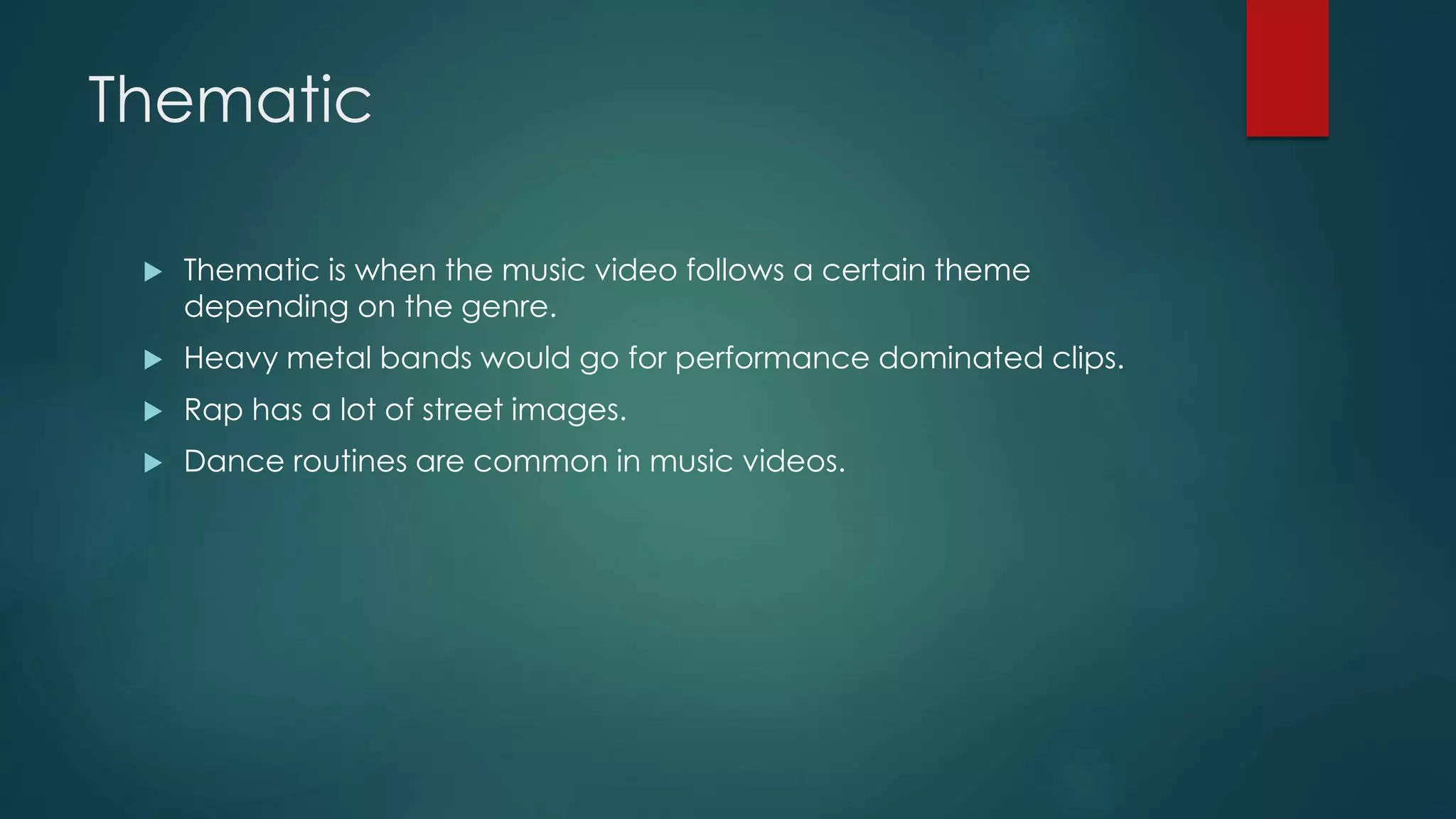 Thematic
 Thematic is when the music video follows a certain theme depending on
the genre.
 Heavy metal bands would go for performance dominated clips.
 Rap has a lot of street images.
 Dance routines are common in music videos.
 
