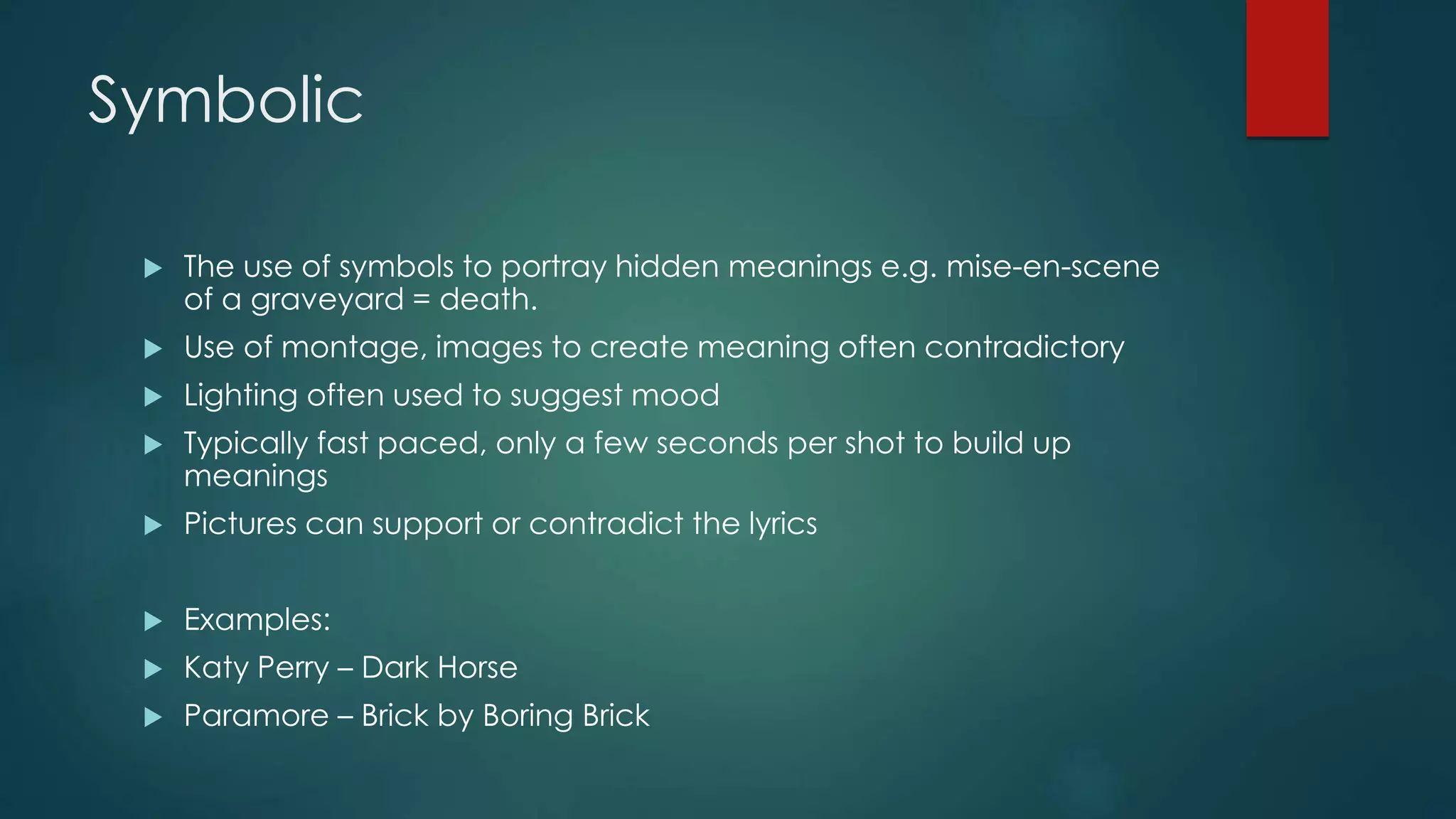 Symbolic
 The use of symbols to portray hidden meanings e.g. mise-en-scene of a
graveyard = death.
 Use of montage, images to create meaning often contradictory
 Lighting often used to suggest mood
 Typically fast paced, only a few seconds per shot to build up meanings
 Pictures can support or contradict the lyrics
 Examples:
 Katy Perry – Dark Horse
 Paramore – Brick by Boring Brick
 