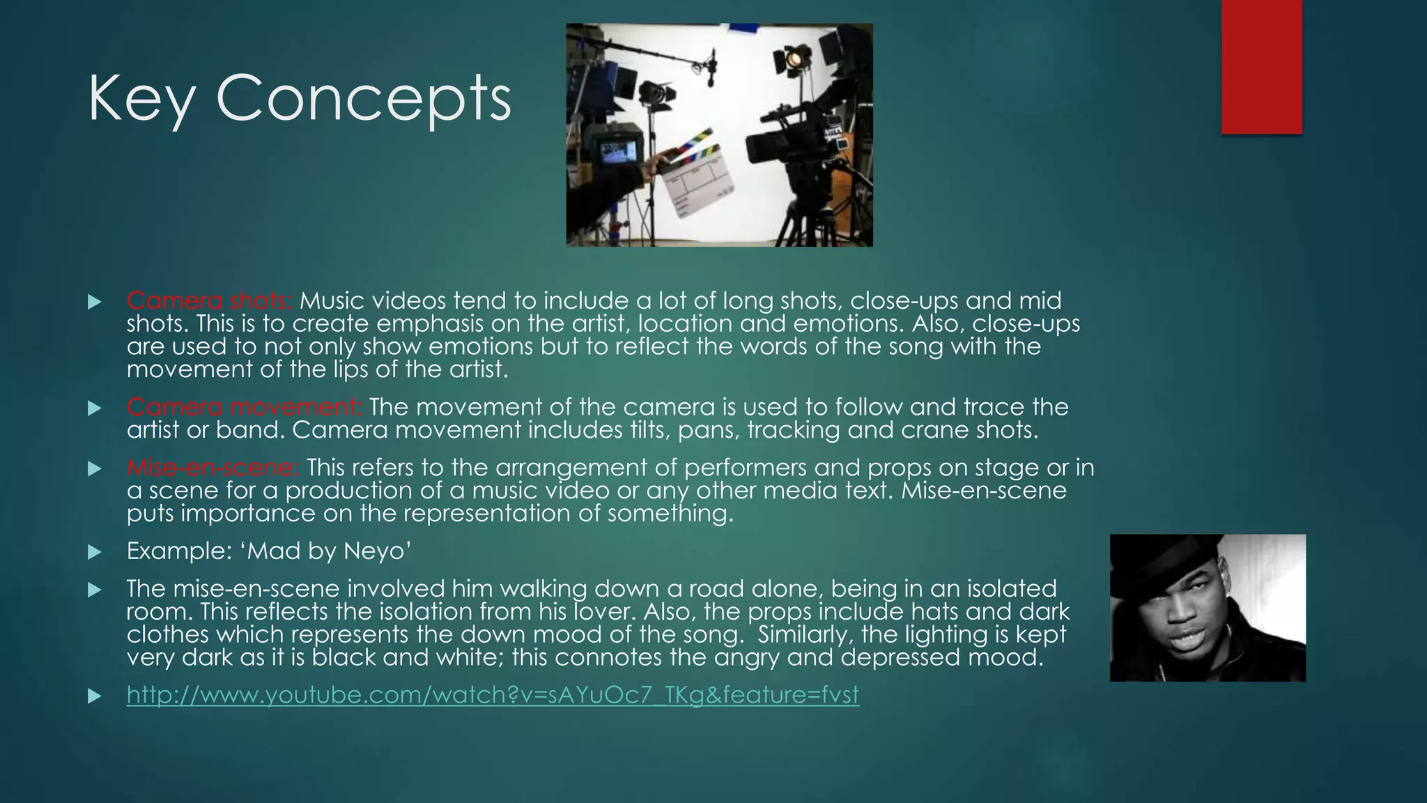 Key Concepts
 Camera shots: Music videos tend to include a lot of long shots, close-ups and mid shots. This
is to create emphasis on the artist, location and emotions. Also, close-ups are used to not only
show emotions but to reflect the words of the song with the movement of the lips of the
artist.
 Camera movement: The movement of the camera is used to follow and trace the artist or
band. Camera movement includes tilts, pans, tracking and crane shots.
 Mise-en-scene: This refers to the arrangement of performers and props on stage or in a scene
for a production of a music video or any other media text. Mise-en-scene puts importance on
the representation of something.
 Example: ‘Mad by Neyo’
 The mise-en-scene involved him walking down a road alone, being in an isolated room. This
reflects the isolation from his lover. Also, the props include hats and dark clothes which
represents the down mood of the song. Similarly, the lighting is kept very dark as it is black
and white; this connotes the angry and depressed mood.
 http://www.youtube.com/watch?v=sAYuOc7_TKg&feature=fvst
 