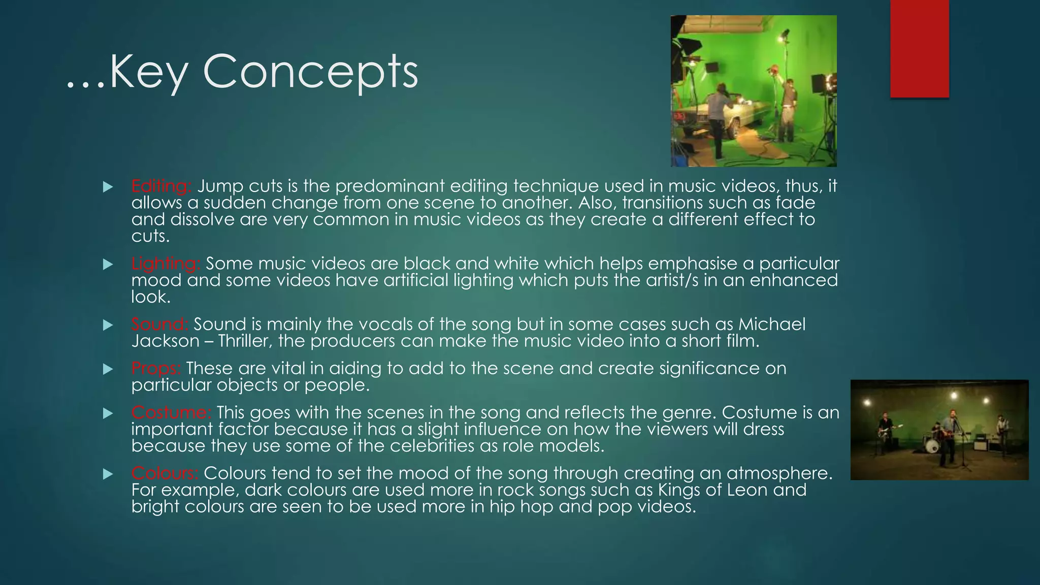 …Key Concepts
 Editing: Jump cuts is the predominant editing technique used in music videos, thus, it allows a
sudden change from one scene to another. Also, transitions such as fade and dissolve are very
common in music videos as they create a different effect to cuts.
 Lighting: Some music videos are black and white which helps emphasise a particular mood
and some videos have artificial lighting which puts the artist/s in an enhanced look.
 Sound: Sound is mainly the vocals of the song but in some cases such as Michael Jackson –
Thriller, the producers can make the music video into a short film.
 Props: These are vital in aiding to add to the scene and create significance on particular
objects or people.
 Costume: This goes with the scenes in the song and reflects the genre. Costume is an
important factor because it has a slight influence on how the viewers will dress because they
use some of the celebrities as role models.
 Colours: Colours tend to set the mood of the song through creating an atmosphere. For
example, dark colours are used more in rock songs such as Kings of Leon and bright colours
are seen to be used more in hip hop and pop videos.
 