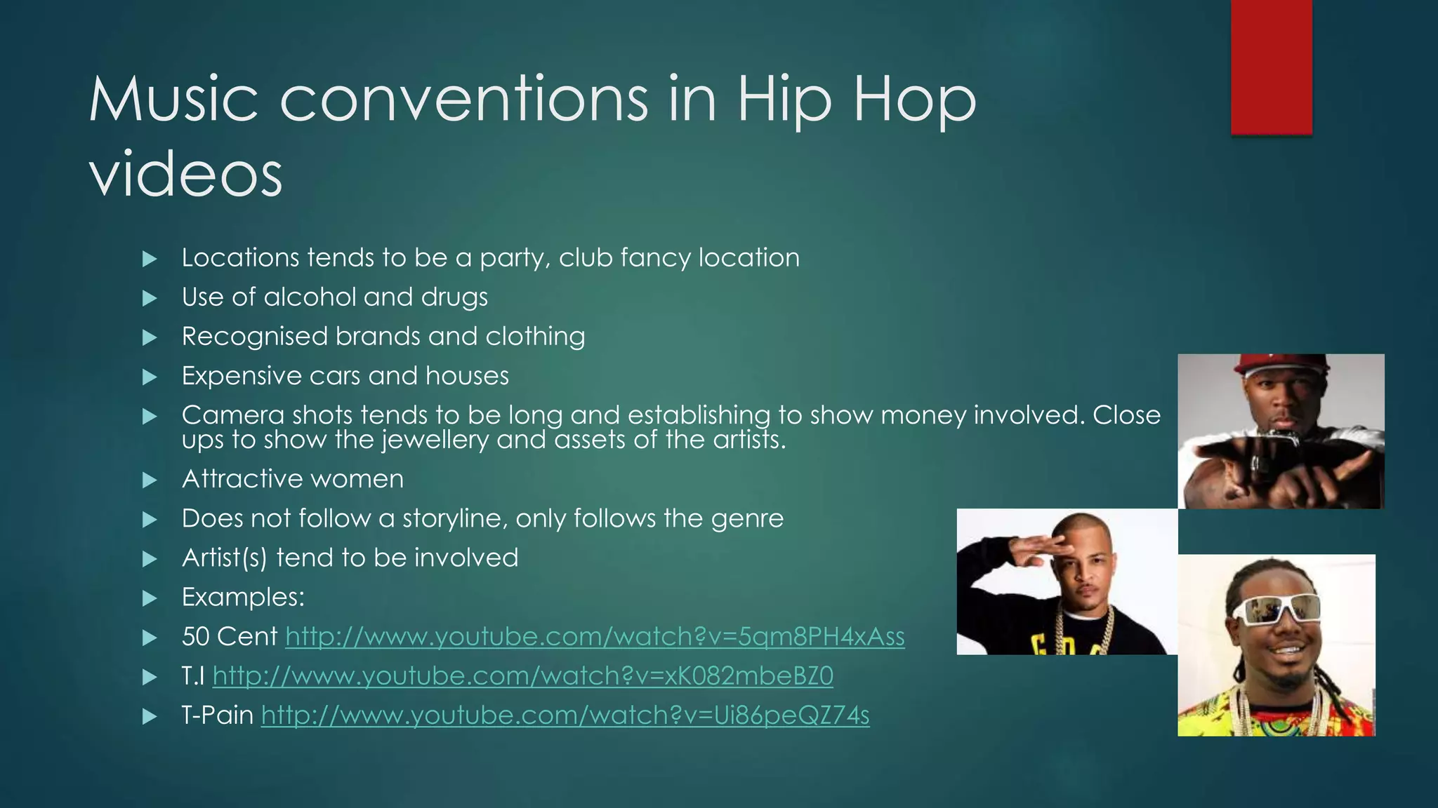 Music conventions in Hip Hop videos
 Locations tends to be a party, club fancy location
 Use of alcohol and drugs
 Recognised brands and clothing
 Expensive cars and houses
 Camera shots tends to be long and establishing to show money involved. Close ups to
show the jewellery and assets of the artists.
 Attractive women
 Does not follow a storyline, only follows the genre
 Artist(s) tend to be involved
 Examples:
 50 Cent – In Da Club (Int’l version)
 T.I – Hell of a Life
 T-Pain – Buy You a Drink
 