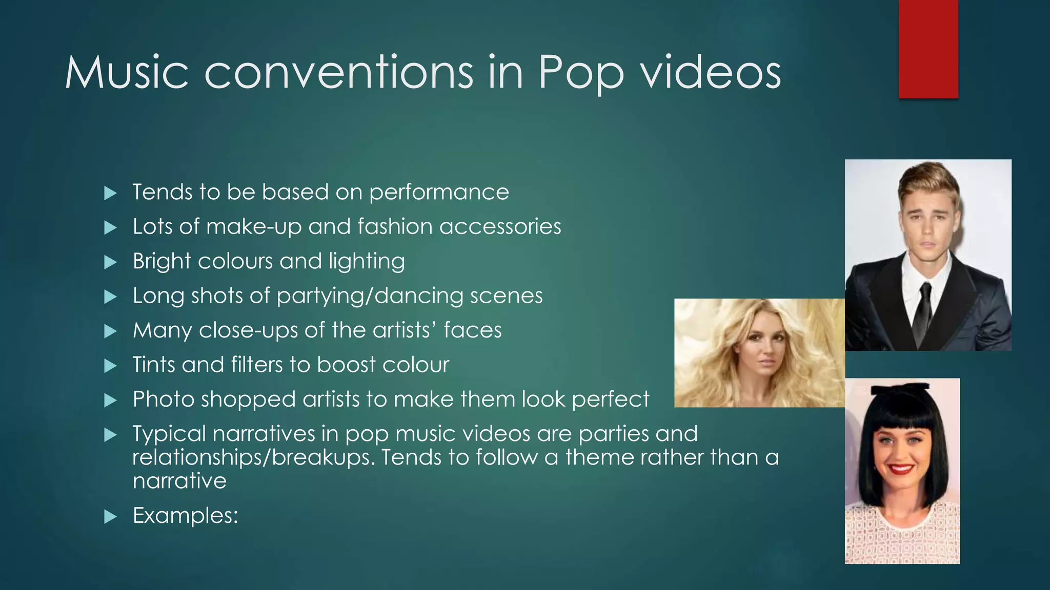 Music conventions in Pop videos
 Tends to be based on performance
 Lots of make-up and fashion accessories
 Bright colours and lighting
 Long shots of partying/dancing scenes
 Many close-ups of the artists’ faces
 Tints and filters to boost colour
 Photo shopped artists to make them look perfect
 Typical narratives in pop music videos are parties and relationships/breakups. Tends to
follow a theme rather than a narrative
 Examples:
 Justin Bieber – Beauty and a Beat
 Britney Spears - (You Drive Me) Crazy
 Miley Cyrus – Party in the U.S.A
 