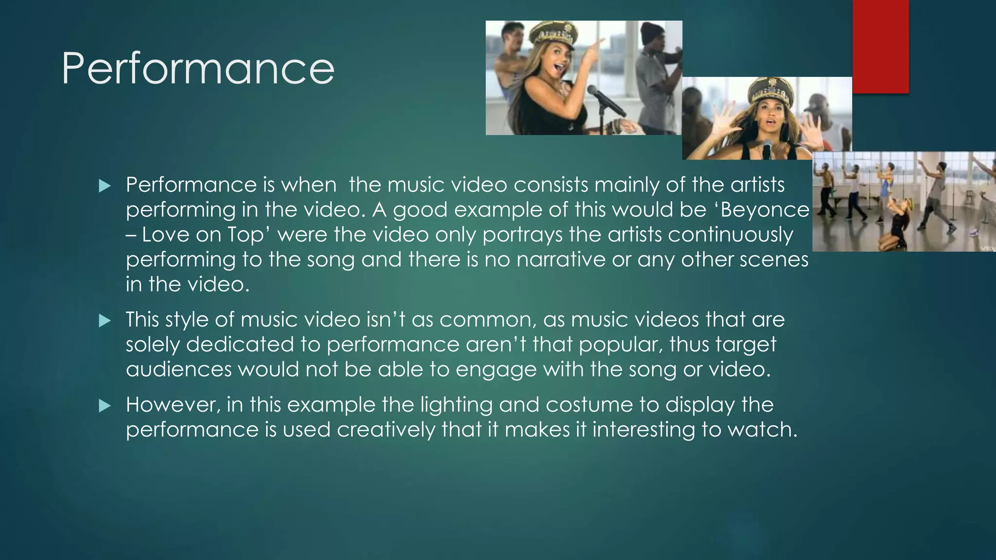 Performance
 Performance is when the music video consists mainly of the artists
performing in the video. A good example of this would be ‘Beyonce – Love
on Top’ were the video only portrays the artists continuously performing
to the song and there is no narrative or any other scenes in the video.
 This style of music video isn’t as common, as music videos that are solely
dedicated to performance aren’t that popular, thus target audiences would
not be able to engage with the song or video.
 However, in this example the lighting and costume to display the
performance is used creatively that it makes it interesting to watch.
 