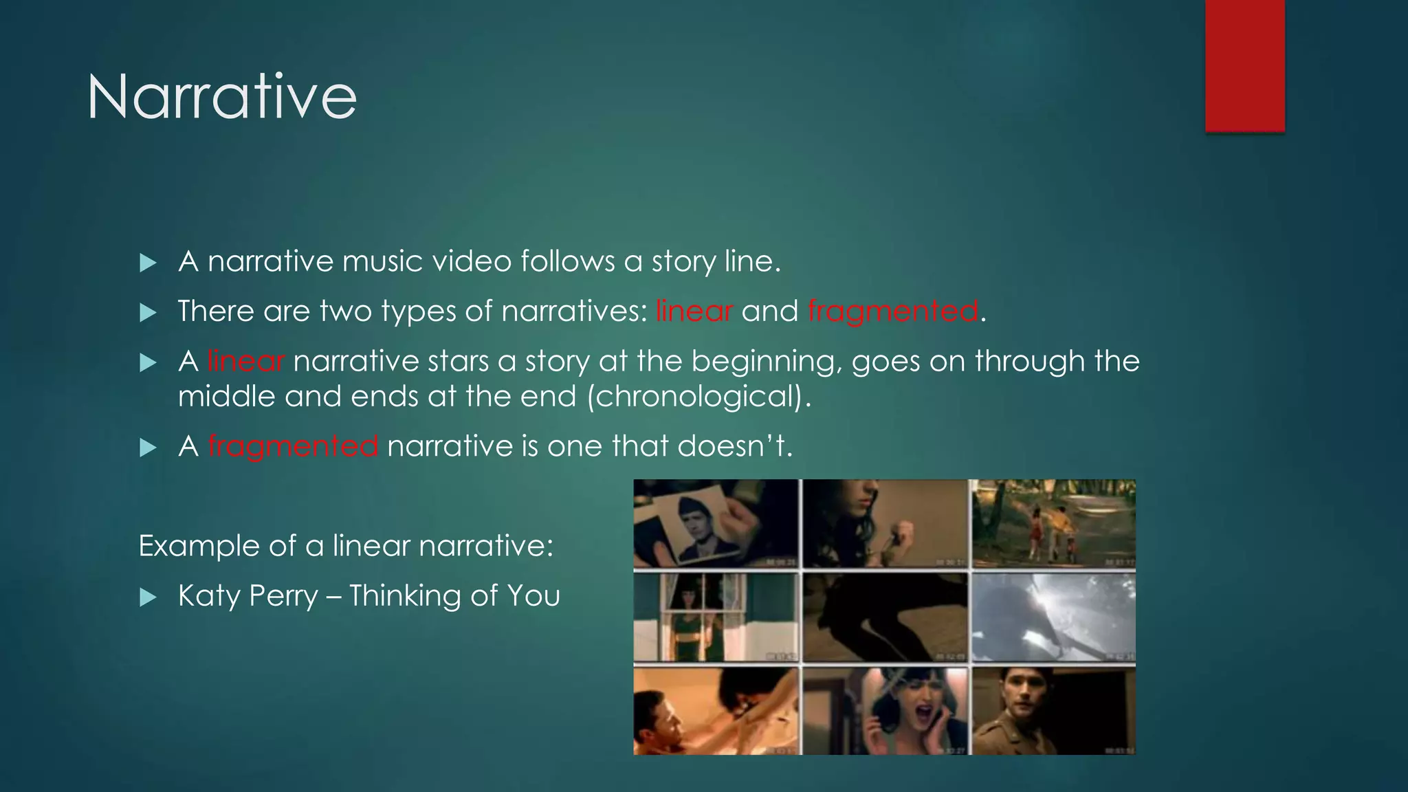 Narrative
 A narrative music video follows a story line.
 There are two types of narratives: linear and fragmented.
 A linear narrative stars a story at the beginning, goes on through the
middle and ends at the end (chronological).
 A fragmented narrative is one that doesn’t.
Example of a linear narrative:
 Katy Perry – Thinking of You
 