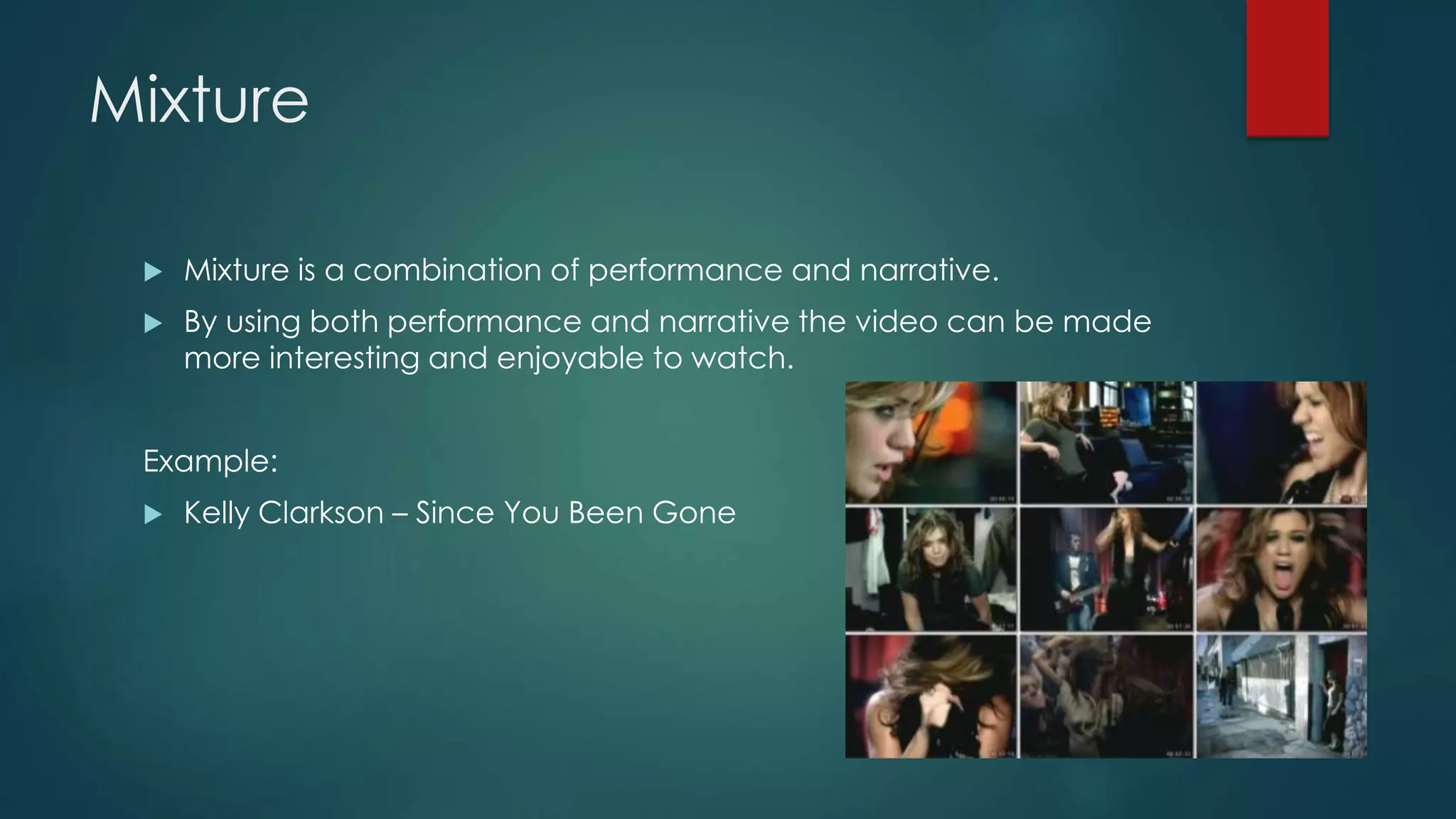 Mixture
 Mixture is a combination of performance and narrative.
 By using both performance and narrative the video can be made more
interesting and enjoyable to watch.
Example:
 Kelly Clarkson – Since You Been Gone
 