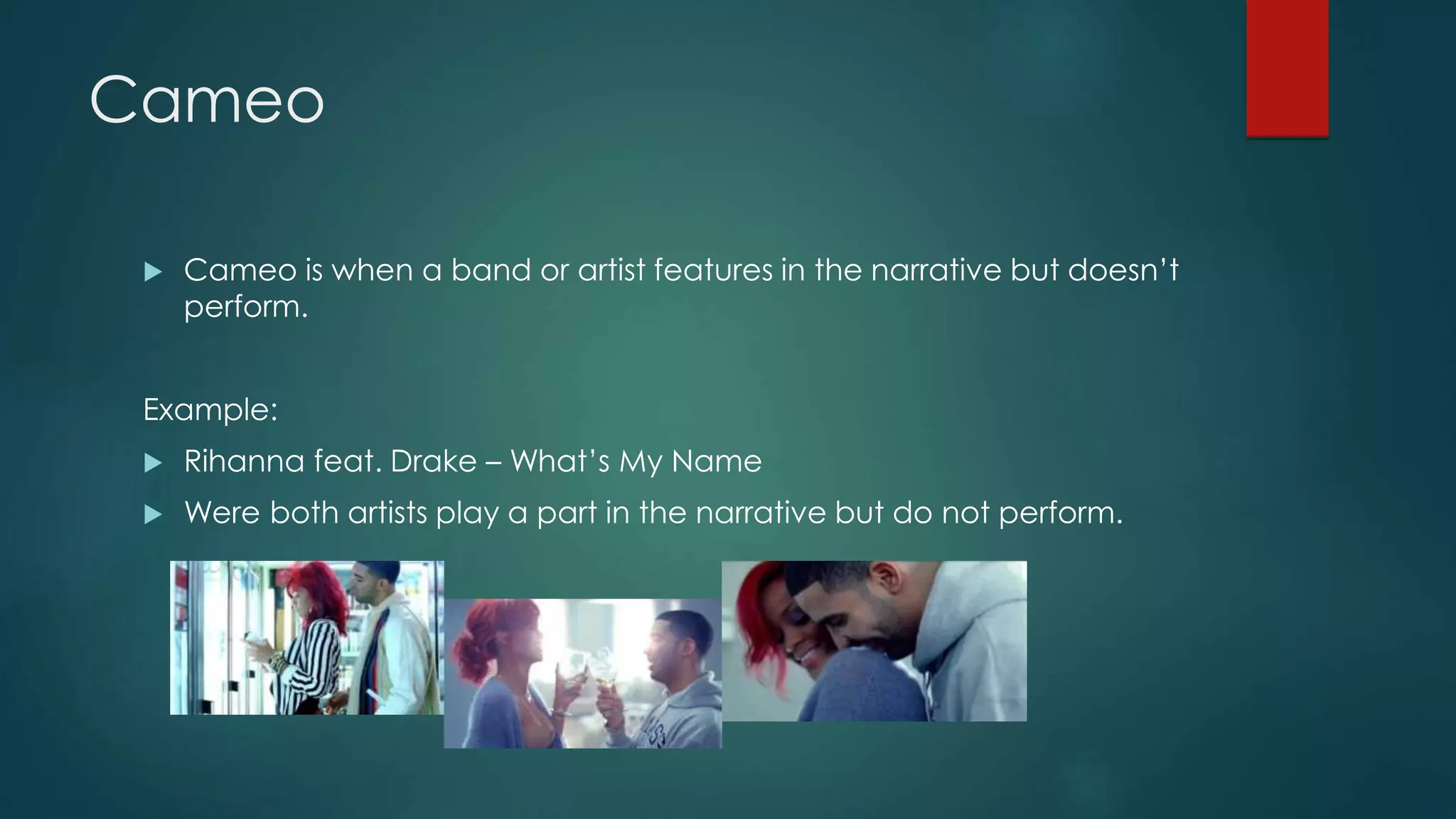 Cameo
 Cameo is when a band or artist features in the narrative but doesn’t
perform.
Example:
 Rihanna feat. Drake – What’s My Name
 Were both artists play a part in the narrative but do not perform.
 