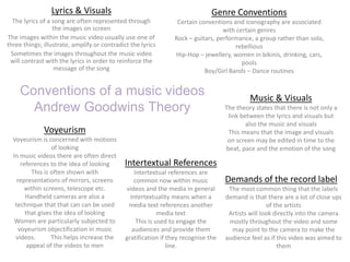 Conventions of a music videos
Andrew Goodwins Theory
Lyrics & Visuals
The lyrics of a song are often represented through
the images on screen
The images within the music video usually use one of
three things; illustrate, amplify or contradict the lyrics
Sometimes the images throughout the music video
will contrast with the lyrics in order to reinforce the
message of the song
Genre Conventions
Certain conventions and iconography are associated
with certain genres
Rock – guitars, performance, a group rather than solo,
rebellious
Hip-Hop – jewellery, women in bikinis, drinking, cars,
pools
Boy/Girl Bands – Dance routines
Music & Visuals
The theory states that there is not only a
link between the lyrics and visuals but
also the music and visuals
This means that the image and visuals
on screen may be edited in time to the
beat, pace and the emotion of the song
Voyeurism
Voyeurism is concerned with motions
of looking
In music videos there are often direct
references to the idea of looking
This is often shown with
representations of mirrors, screens
within screens, telescope etc.
Handheld cameras are also a
technique that that can can be used
that gives the idea of looking
Women are particularly subjected to
voyeurism objectification in music
videos. This helps increase the
appeal of the videos to men
Demands of the record label
The most common thing that the labels
demand is that there are a lot of close ups
of the artists
Artists will look directly into the camera
mostly throughout the video and some
may point to the camera to make the
audience feel as if this video was aimed to
them
Intertextual References
Intertextual references are
common now within music
videos and the media in general
Intertextuality means when a
media text references another
media text
This is used to engage the
audiences and provide them
gratification if they recognise the
line.
 