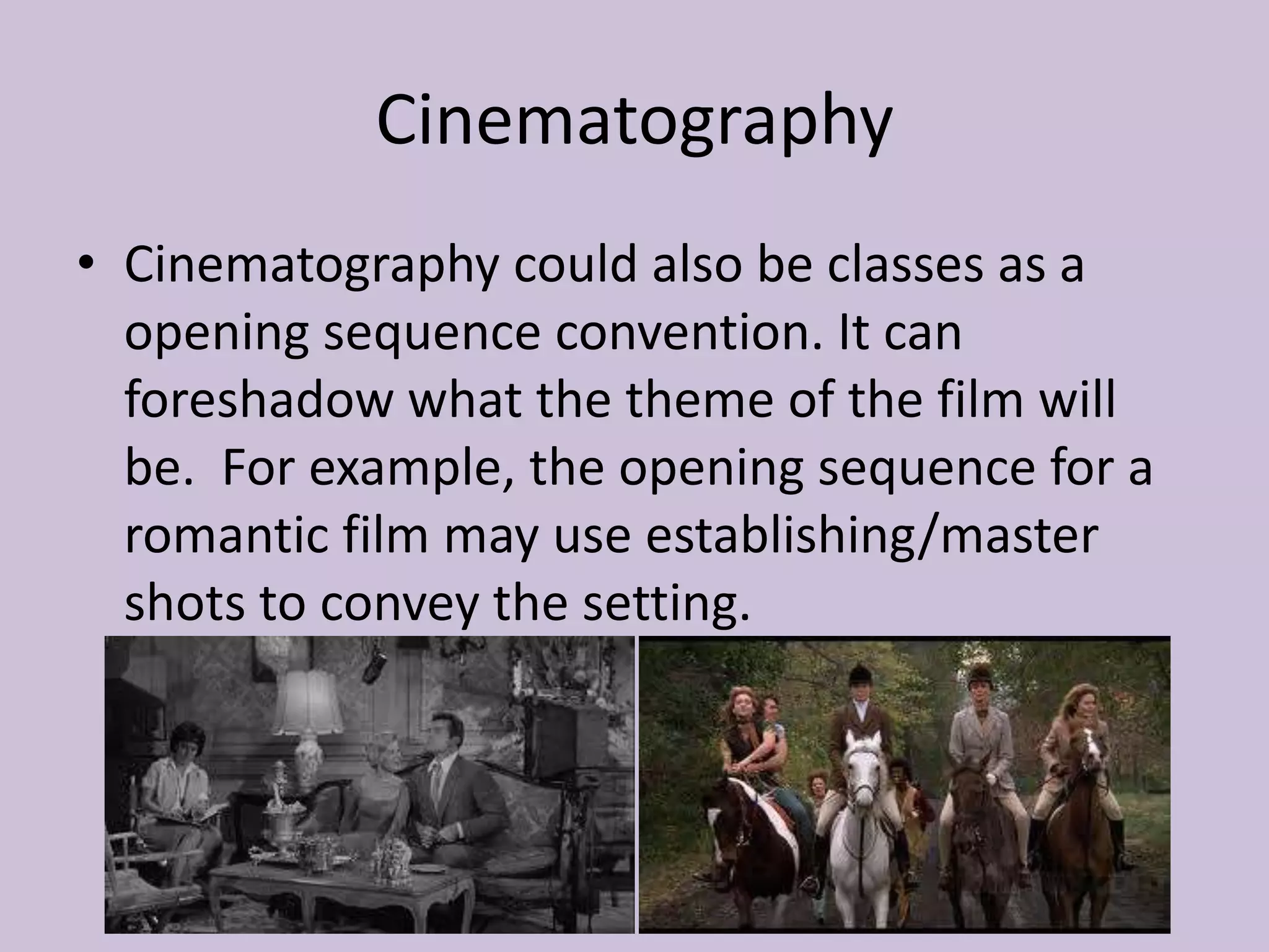 Cinematography
• Cinematography could also be classes as a
  opening sequence convention. It can
  foreshadow what the theme of the film will
  be. For example, the opening sequence for a
  romantic film may use establishing/master
  shots to convey the setting.
 