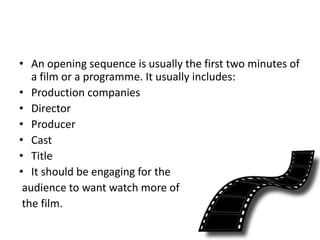 • An opening sequence is usually the first two minutes of
a film or a programme. It usually includes:
• Production companies
• Director
• Producer
• Cast
• Title
• It should be engaging for the
audience to want watch more of
the film.
 