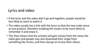 Lyrics and video 
• If the lyrics and the video didn’t go well together, people would be 
less likely to want to watch it. 
• The video usually has a link with the lyrics so that the two make sense 
as one product, therefore enabling the viewer to be more likely to 
remember it and enjoy it. 
• This then means that the artist(s) will gain money from the views the 
video gets and people may also download their single from 
something like iTunes, and then also go on to buy their album. 
 