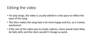 Editing the video 
• For pop songs, the video is usually edited in a fast pace to reflect the 
pace of the song. 
• This then makes the song look a lot more happy and fun, as it creates 
excitement. 
• If the aim of the video was to create sadness, there would most likely 
be fade edits and the shots wouldn’t change so quick. 
 