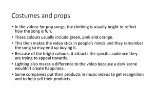 Costumes and props 
• In the videos for pop songs, the clothing is usually bright to reflect 
how the song is fun. 
• These colours usually include green, pink and orange. 
• This then makes the video stick in people’s minds and they remember 
the song so may end up buying it. 
• Because of the bright colours, it attracts the specific audience they 
are trying to appeal towards. 
• Lighting also makes a difference to the video because a dark scene 
wouldn’t create happiness. 
• Some companies put their products in music videos to get recognition 
and to help sell their products. 
 