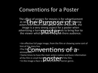 Conventions for a Poster The Purpose of a poster.   The effect of posters for movies is for advertisement as well as creating interest for the film, by showing actors that could make people want to watch it, the image is a very strong aspect for a poster when advertising a horror genre as it needs to bring fear to the viewer which is how they grab there audience.  ,[object Object]