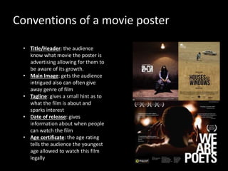 Conventions of a movie poster
• Title/Header: the audience
know what movie the poster is
advertising allowing for them to
be aware of its growth.
• Main Image: gets the audience
intrigued also can often give
away genre of film
• Tagline: gives a small hint as to
what the film is about and
sparks interest
• Date of release: gives
information about when people
can watch the film
• Age certificate: the age rating
tells the audience the youngest
age allowed to watch this film
legally
 