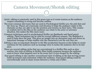 Camera Movement/Shots& editing
Quick editing is commonly used in this genre type as it create tension as the audience
suspect something is wrong and become restless.
The most common shot types that are used in Psychological thriller are; the mid shot and
the close up. Theses are commonly used because it helps the audience relate to the
character as they are able to see the emotion and tension on their faces. This creates
an realistic feel to the film as the audience can relate to the actor or actresses
situation, this makes the film more scary.
Common techniques used in psychological thriller are flashbacks and faced paced
editing. These techniques can be used for several different reasons. The flashback is
used to help show the past. This gives an insight into an characters past and shows an
important message or helps explain why the character(s) are the way they are.
Editing is also an important element in the film production because it also helps to create
emotions for the audience such as montage were it excites the audience due to its fast
pace.
There are several editing styles that are conventional to a thriller film such as slow
motion; this style of editing in thriller films builds suspense because the audience
want to know what happens next in the scene but it is pro-longed by the editing.
Fast paced editing is also another conventional style of editing as the fast moving scenes
build up tension and excitement within the audience. Fast paced editing could be
conventionally used in chase scenes between a victim and a killer.
 