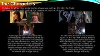 The Characters
In slasher films they have similar certain characters, such as: the killer, the finale
girl, the promiscuou...