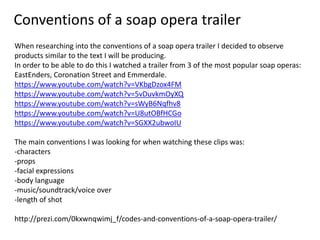 Conventions of a soap opera trailer
When researching into the conventions of a soap opera trailer I decided to observe
products similar to the text I will be producing.
In order to be able to do this I watched a trailer from 3 of the most popular soap operas:
EastEnders, Coronation Street and Emmerdale.
https://www.youtube.com/watch?v=VKbgDzox4FM
https://www.youtube.com/watch?v=5vDuvkmOyXQ
https://www.youtube.com/watch?v=sWyB6Nqfhv8
https://www.youtube.com/watch?v=U8utOBfHCGo
https://www.youtube.com/watch?v=SGXX2ubwoIU
The main conventions I was looking for when watching these clips was:
-characters
-props
-facial expressions
-body language
-music/soundtrack/voice over
-length of shot
http://prezi.com/0kxwnqwimj_f/codes-and-conventions-of-a-soap-opera-trailer/
 