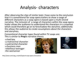 Analysis- characters 
After observing the clips of similar texts I have come to the conclusion 
that it is conventional for soap opera trailers to show a range of 
different characters as a soap opera is based upon a multi-strand 
narrative. The inclusion of a range of characters within the soap opera 
trailer allows the audience to understand the characters in a snapshot 
which could therefore go on to foreshadow the storyline; additionally 
this allows the audience to create assumptions about the characters 
and storylines. 
Conventional character types found within TV soaps are: 
This is similar to Prop's narrative theory 
-a bad boy 
-a matriarchal character 
-a patriarchal character 
-a business man 
-rebellious teenager 
-the womaniser 
http://prezi.com/upg_rsrylzk3/typical-soap-opera-characters/ 
 