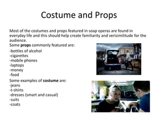 Costume and Props 
Most of the costumes and props featured in soap operas are found in 
everyday life and this should help create familiarity and verisimilitude for the 
audience. 
Some props commonly featured are: 
-bottles of alcohol 
-cigarettes 
-mobile phones 
-laptops 
-money 
-food 
Some examples of costume are: 
-jeans 
-t-shirts 
-dresses (smart and casual) 
-suits 
-coats 
 
