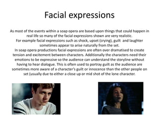 Facial expressions 
As most of the events within a soap opera are based upon things that could happen in 
real life so many of the facial expressions shown are very realistic. 
For example facial expressions such as shock, upset (crying), guilt and laughter 
sometimes appear to arise naturally from the set. 
In soap opera productions facial expressions are often over dramatised to create 
tension and excitement between characters. Additionally the characters need their 
emotions to be expressive so the audience can understand the storyline without 
having to hear dialogue. This is often used to portray guilt as the audience are 
sometimes more aware of a character’s guilt or innocence than the other people on 
set (usually due to either a close up or mid shot of the lone character. 
 