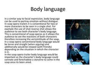 Body language 
In a similar way to facial expression, body language 
can be used to portray emotion without dialogue. 
In soap opera trailers it is conventional for two or 
more characters to be seen in a single shot. For 
example the use of shot reverse shot allows the 
audience to see both character’s body language. 
This is conventional of soap operas as it allows the 
audience to see the reactions of both characters 
therefore increasing the verisimilitude of the soap. 
In a soap opera conventional body language would 
be tense and straight (when arguing) and 
additionally would be relaxed (with friends) 
depending on the situation in which the character 
is in. 
In the soap opera trailer body language would be 
important as the character’s body language could 
connote and foreshadow a storyline to come in the 
soap once its been aired. 
 