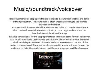 Music/soundtrack/voiceover 
It is conventional for soap opera trailers to include a soundtrack that fits the genre 
of their production. The soundtrack is often chosen according to the themes 
included in the trailer. 
In most cases it is conventional for a soap opera trailer to contain a soundtrack 
that creates drama and tension as this attracts the target audience and can 
foreshadow events within the soap. 
It is also conventional for the soap opera trailer to contain some form of voice over. 
As a lot of soundtracks used include lyrics it is not always necessary for the trailer 
to include dialogue. However I have noticed that a voiceover at the end of the 
trailer is conventional. These are usually recorded in a male voice and inform the 
audience on date, time and channel that the new soap opera will be shown on. 
 