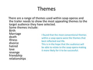 Themes 
There are a range of themes used within soap operas and 
the trailer needs to show the most appealing themes to the 
target audience they have selected. 
Some themes include: 
Birth 
Marriage 
I found that the most conventional themes 
death 
within a soap opera were the themes that 
Illness 
best reflected real life. 
divorce 
This is in the hope that the audience will 
hatred 
be able to relate to the soap opera making 
love 
it more likely for it to be successful. 
revenge 
friendship 
relationships 
 
