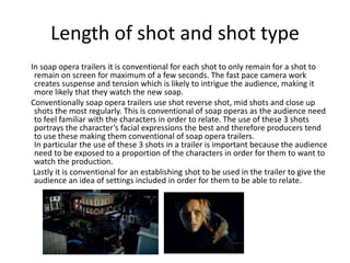 Length of shot and shot type 
In soap opera trailers it is conventional for each shot to only remain for a shot to 
remain on screen for maximum of a few seconds. The fast pace camera work 
creates suspense and tension which is likely to intrigue the audience, making it 
more likely that they watch the new soap. 
Conventionally soap opera trailers use shot reverse shot, mid shots and close up 
shots the most regularly. This is conventional of soap operas as the audience need 
to feel familiar with the characters in order to relate. The use of these 3 shots 
portrays the character’s facial expressions the best and therefore producers tend 
to use these making them conventional of soap opera trailers. 
In particular the use of these 3 shots in a trailer is important because the audience 
need to be exposed to a proportion of the characters in order for them to want to 
watch the production. 
Lastly it is conventional for an establishing shot to be used in the trailer to give the 
audience an idea of settings included in order for them to be able to relate. 
 