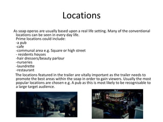 Locations 
As soap operas are usually based upon a real life setting. Many of the conventional 
locations can be seen in every day life. 
Prime locations could include: 
-a pub 
-cafe 
-communal area e.g. Square or high street 
- residents houses 
-hair dressers/beauty parlour 
-nurseries 
-laundrette 
-restaurant 
The locations featured in the trailer are vitally important as the trailer needs to 
promote the best areas within the soap in order to gain viewers. Usually the most 
popular locations are chosen e.g. A pub as this is most likely to be recognisable to 
a large target audience. 
 