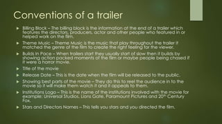 Conventions of a trailer
 Billing Block – The billing block is the information at the end of a trailer which
features the directors, producers, actor and other people who featured in or
helped work on the film.
 Theme Music – Theme Music is the music that play throughout the trailer it
matched the genre of the film to create the right feeling for the viewer.
 Builds In Pace – When trailers start they usually start of slow then it builds by
showing action packed moments of the film or maybe people being chased if
it were a horror movie.
 Title of the movie
 Release Date – This is the date when the film will be released to the public.
 Showing best parts of the movie – They do this to reel the audience in to the
movie so it will make them watch it and it appeals to them.
 Institutions Logo – This is the name of the institutions involved with the movie for
example: Universal Studios, Lions Gate, Paramount Pictures and 20th Century
Fox.
 Stars and Directors Names – This tells you stars and you directed the film.
 