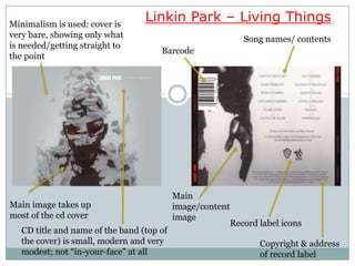 Minimalism is used: cover is
                                  Linkin Park – Living Things
very bare, showing only what                                  Song names/ contents
is needed/getting straight to
                                      Barcode
the point




                                           Main
Main image takes up                        image/content
most of the cd cover                       image
                                                           Record label icons
   CD title and name of the band (top of
   the cover) is small, modern and very                           Copyright & address
   modest; not “in-your-face” at all                              of record label
 