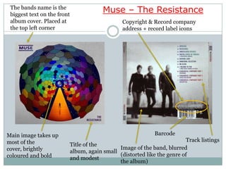 The bands name is the
 biggest text on the front
                                          Muse – The Resistance
 album cover. Placed at                           Copyright & Record company
 the top left corner                              address + record label icons




Main image takes up                                            Barcode
most of the                                                                 Track listings
                             Title of the
cover, brightly                                 Image of the band, blurred
                             album, again small
coloured and bold                               (distorted like the genre of
                             and modest
                                                the album)
 