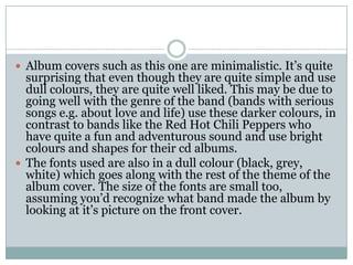  Album covers such as this one are minimalistic. It’s quite
  surprising that even though they are quite simple and use
  dull colours, they are quite well liked. This may be due to
  going well with the genre of the band (bands with serious
  songs e.g. about love and life) use these darker colours, in
  contrast to bands like the Red Hot Chili Peppers who
  have quite a fun and adventurous sound and use bright
  colours and shapes for their cd albums.
 The fonts used are also in a dull colour (black, grey,
  white) which goes along with the rest of the theme of the
  album cover. The size of the fonts are small too,
  assuming you’d recognize what band made the album by
  looking at it’s picture on the front cover.
 