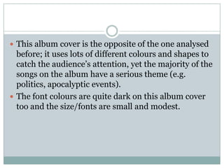  This album cover is the opposite of the one analysed
  before; it uses lots of different colours and shapes to
  catch the audience’s attention, yet the majority of the
  songs on the album have a serious theme (e.g.
  politics, apocalyptic events).
 The font colours are quite dark on this album cover
  too and the size/fonts are small and modest.
 