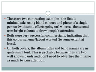  These are two contrasting examples: the first is
  minimalistic, using bland colours and photo of a single
  person (with some effects going on) whereas the second
  uses bright colours to draw people’s attention.
 Both were very successful commercially, indicating that
  this colour scheme/layout worked (to some extent at
  least).
 On both covers, the album titles and band names are in
  quite small font. This is probably because they are two
  well known bands and don’t need to advertise their name
  as much to gain attention.
 