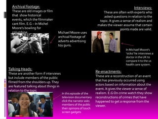 Archival footage:                                                                         Interviews:
  These are old images or film                                       These are often with experts who
  that show historical                                               asked questions in relation to the
  events, which the filmmaker                                      topic. It gives a sense of realism and
  cant film. E.G – In Michel                                      makes the viewer assume that certain
  Moore’s bowling for                                                              points made are valid.
  columbine.                      Michael Moore uses
                                  archival footage of
                                  adverts advertising
                                  toy guns.
                                                                                      In Michael Moore's
                                                                                      ‘sicko’ he interviews a
                                                                                      doctor in the UK to
                                                                                      compare it to the us
                                                                                      health care system.
Talking Heads:
These are another form if interviews
                                                                 Re-enactments:
but include members of the public                                These are a reconstruction of an event
filmed from the shoulders up. They                               that has previously occurred using
are featured talking about things in                             actors based on information about the
relation to the topic                                            event. It gives the viewer a sense of
                                       In this episode of the    realism. E.G On crime watch they show
                                       television documentary    reconstructions of crimes that have
                                       click the narrator asks   happened to get a response from the
                                       members of the public     viewer.
                                       their opinions of touch
                                       screen gadgets
 