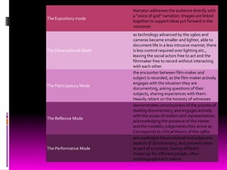 Narrator addresses the audience directly with
                         a “voice of god” narration. Images are linked
The Expository mode
                         together to support ideas put forward in the
                         voiceover.
                         as technology advanced by the 1960s and
                         cameras became smaller and lighter, able to
                         document life in a less intrusive manner, there
The Observational Mode   is less control required over lighting etc.,
                         leaving the social actors free to act and the
                         filmmaker free to record without interacting
                         with each other.
                         the encounter between film-maker and
                         subject is recorded, as the film-maker actively
                         engages with the situation they are
The Participatory Mode
                         documenting, asking questions of their
                         subjects, sharing experiences with them.
                         Heavily reliant on the honesty of witnesses
                         demonstrates consciousness of the process of
                         reading documentary, and engages actively
                         with the issues of realism and representation,
The Reflexive Mode
                         acknowledging the presence of the viewer
                         and the modality judgements they arrive at.
                         Corresponds to critical theory of the 1980s
                         acknowledges the emotional and subjective
                         aspects of documentary, and presents ideas
The Performative Mode    as part of a context, having different
                         meanings for different people, often
                         autobiographical in nature
 