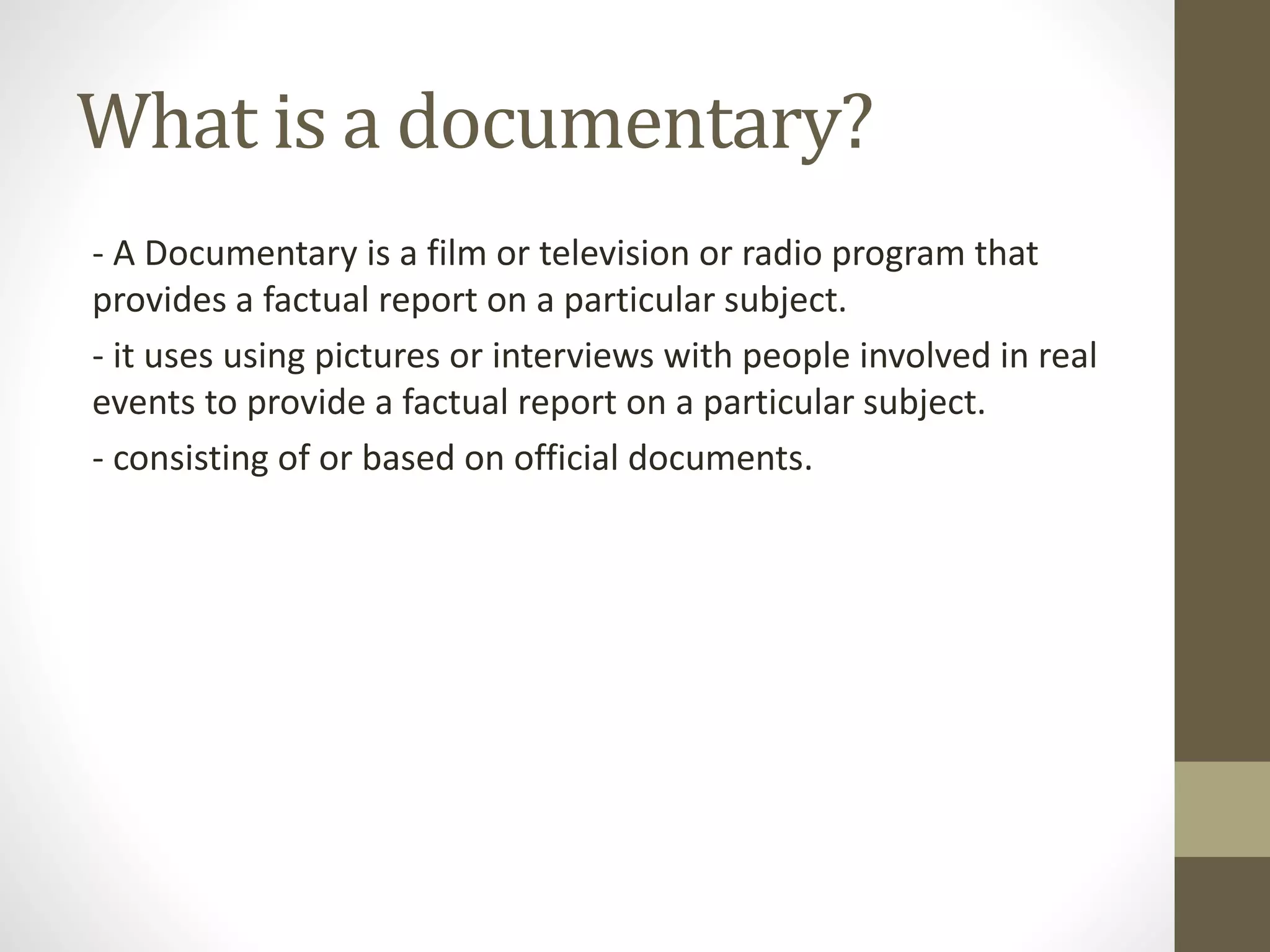 What is a documentary?
- A Documentary is a film or television or radio program that
provides a factual report on a particular subject.
- it uses using pictures or interviews with people involved in real
events to provide a factual report on a particular subject.
- consisting of or based on official documents.
 
