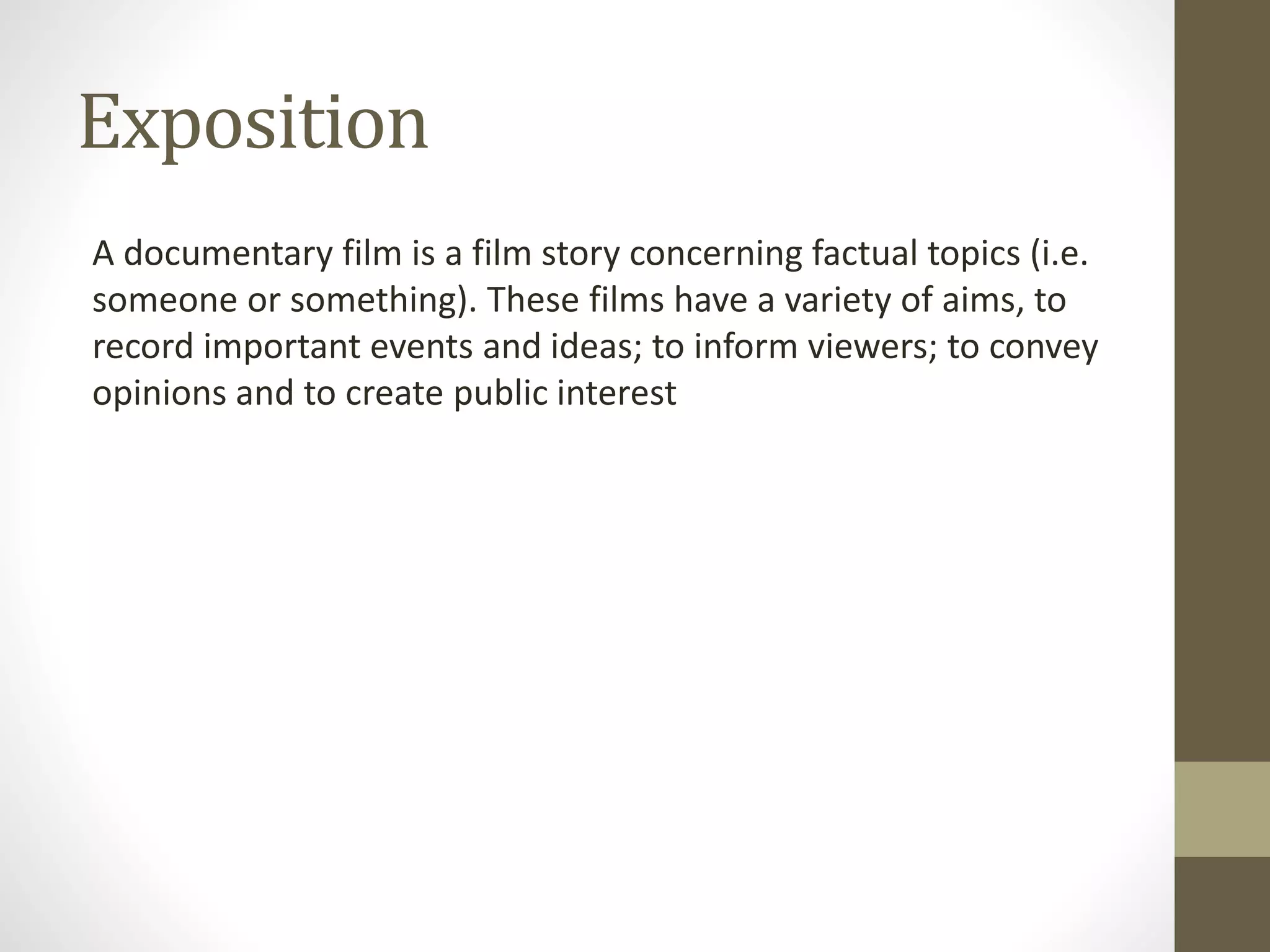 Exposition
A documentary film is a film story concerning factual topics (i.e.
someone or something). These films have a variety of aims, to
record important events and ideas; to inform viewers; to convey
opinions and to create public interest
 