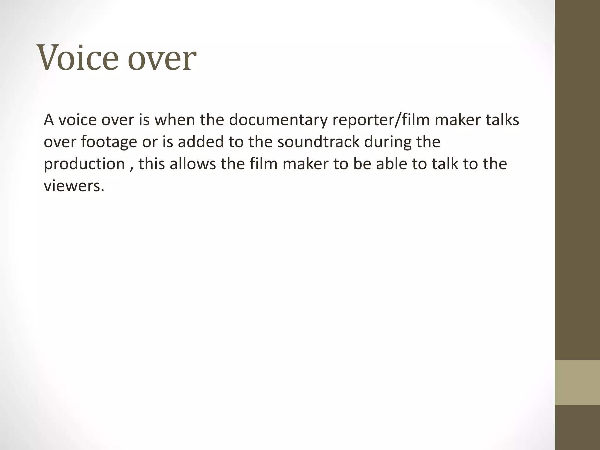 Voice over
A voice over is when the documentary reporter/film maker talks
over footage or is added to the soundtrack during the
production , this allows the film maker to be able to talk to the
viewers.
 