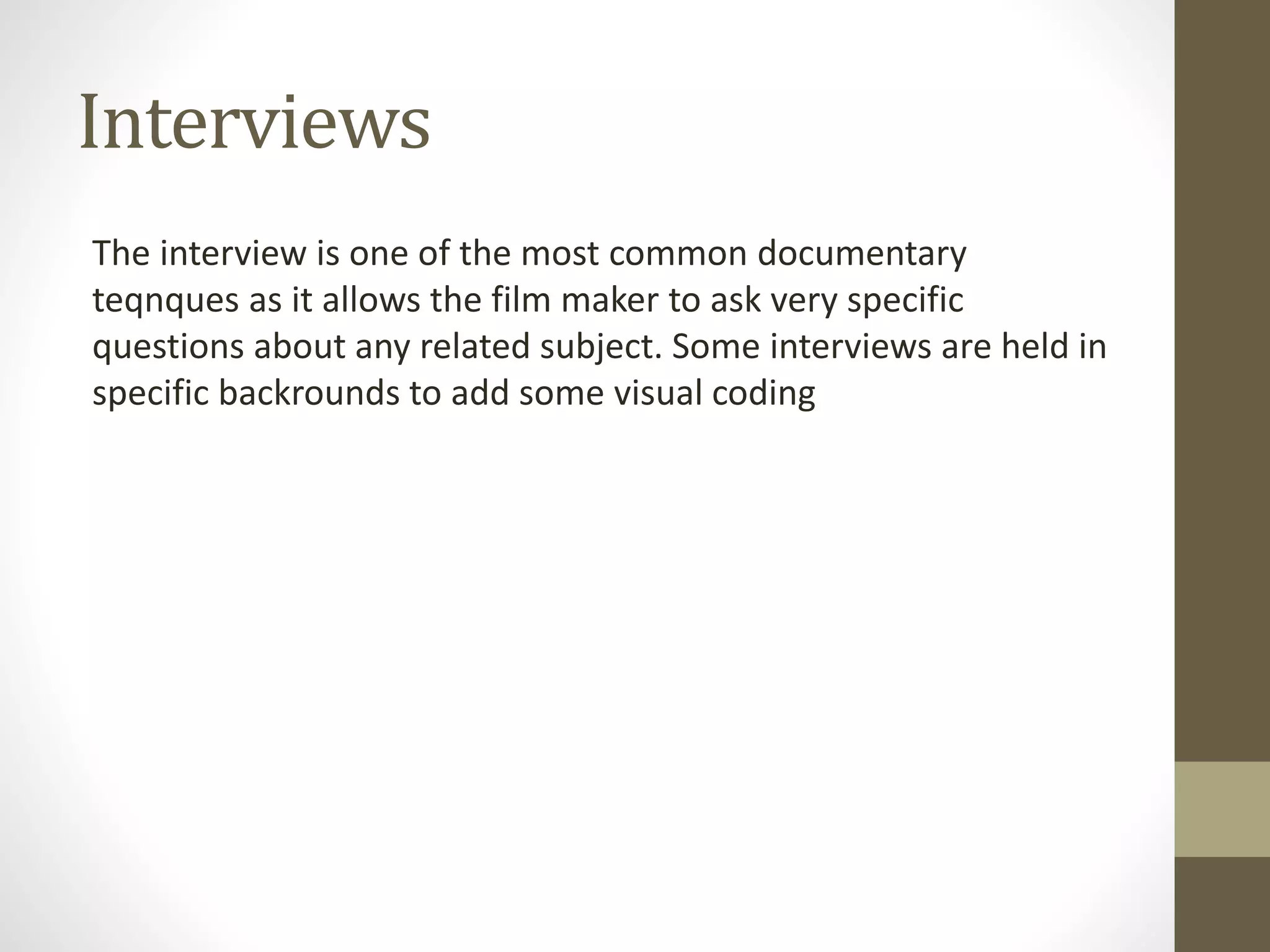 Interviews
The interview is one of the most common documentary
teqnques as it allows the film maker to ask very specific
questions about any related subject. Some interviews are held in
specific backrounds to add some visual coding
 