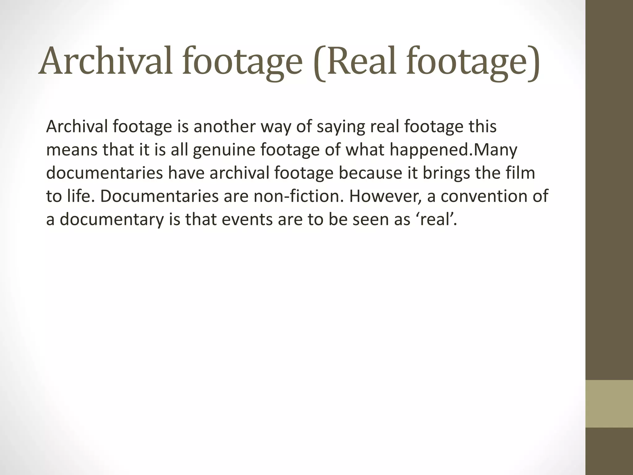 Archival footage (Real footage)
Archival footage is another way of saying real footage this
means that it is all genuine footage of what happened.Many
documentaries have archival footage because it brings the film
to life. Documentaries are non-fiction. However, a convention of
a documentary is that events are to be seen as ‘real’.
 
