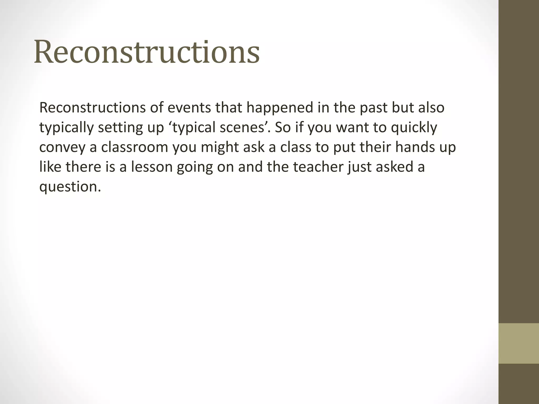 Reconstructions
Reconstructions of events that happened in the past but also
typically setting up ‘typical scenes’. So if you want to quickly
convey a classroom you might ask a class to put their hands up
like there is a lesson going on and the teacher just asked a
question.
 