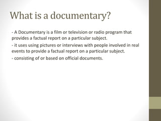 What is a documentary?
- A Documentary is a film or television or radio program that
provides a factual report on a particular subject.
- it uses using pictures or interviews with people involved in real
events to provide a factual report on a particular subject.
- consisting of or based on official documents.
 