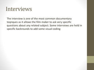 Interviews
The interview is one of the most common documentary
teqnques as it allows the film maker to ask very specific
questions about any related subject. Some interviews are held in
specific backrounds to add some visual coding
 