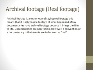 Archival footage (Real footage)
Archival footage is another way of saying real footage this
means that it is all genuine footage of what happened.Many
documentaries have archival footage because it brings the film
to life. Documentaries are non-fiction. However, a convention of
a documentary is that events are to be seen as ‘real’.
 