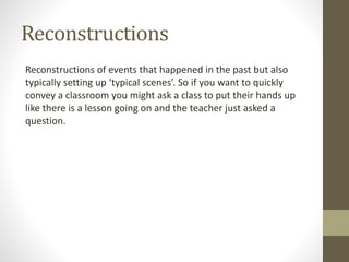 Reconstructions
Reconstructions of events that happened in the past but also
typically setting up ‘typical scenes’. So if you want to quickly
convey a classroom you might ask a class to put their hands up
like there is a lesson going on and the teacher just asked a
question.
 