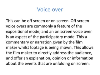 Voice over
This can be off screen or on screen. Off screen
voice overs are commonly a feature of the
expositional mode, and an on screen voice over
is an aspect of the participatory mode. This a
commentary or narration given by the film
maker whilst footage is being shown. This allows
the film maker to directly address the audience,
and offer an explanation, opinion or information
about the events that are unfolding on screen.
 